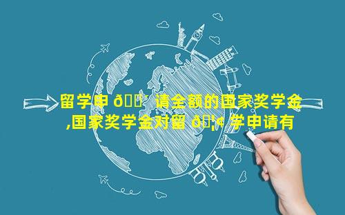 留学申 🐴 请全额的国家奖学金,国家奖学金对留 🦢 学申请有帮助吗